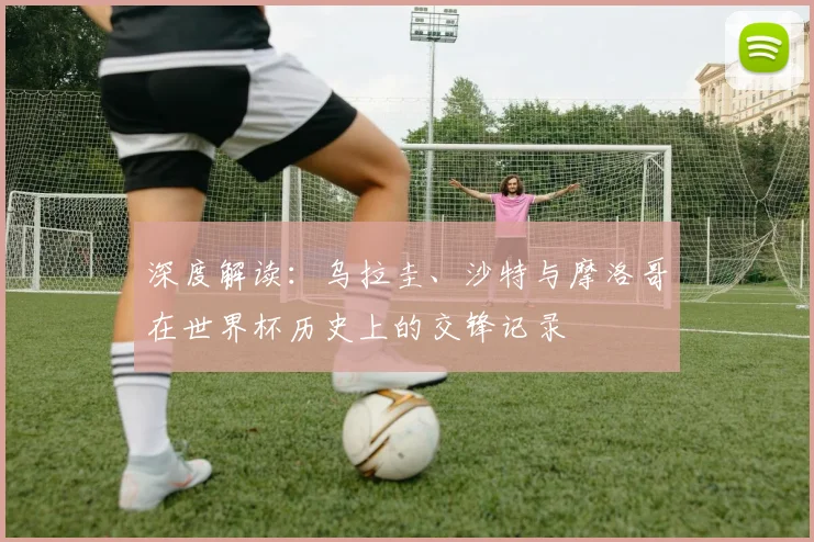 深度解读：乌拉圭、沙特与摩洛哥在世界杯历史上的交锋记录