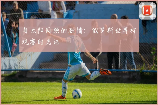 与太阳同频的激情：俄罗斯世界杯观赛时光记