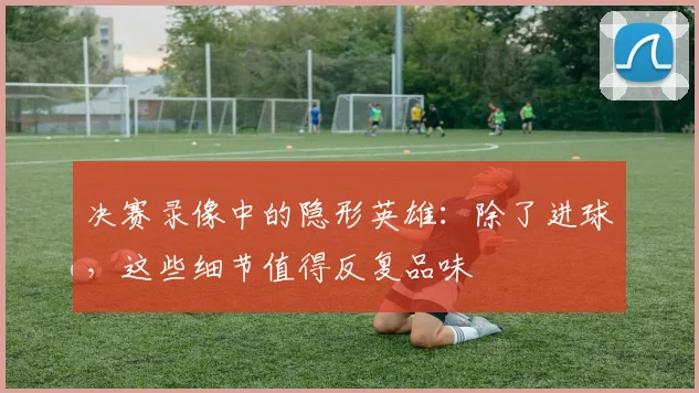 决赛录像中的隐形英雄：除了进球，这些细节值得反复品味
