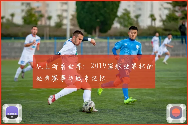 从上海看世界：2019篮球世界杯的经典赛事与城市记忆