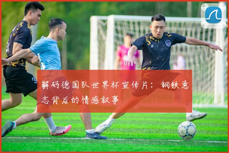 解码德国队世界杯宣传片：钢铁意志背后的情感叙事